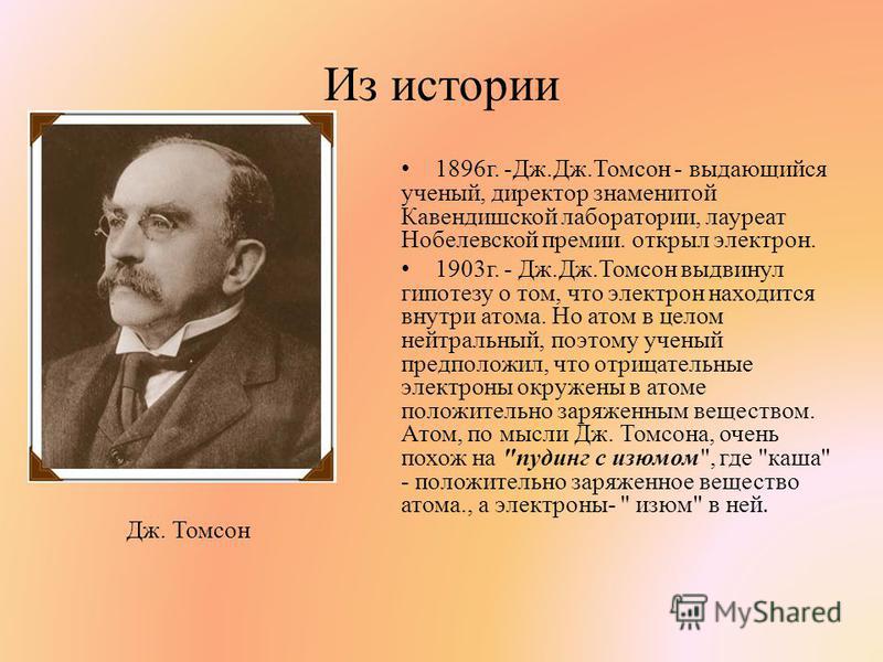Из истории 1896 г. -Дж.Дж.Томсон - выдающийся ученый, директор знаменитой Кавендишской лаборатории, лауреат Нобелевской премии. открыл электрон. 1903 г. - Дж.Дж.Томсон выдвинул гипотезу о том, что электрон находится внутри атома. Но атом в целом нейт