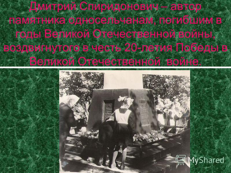 Дмитрий Спиридонович – автор памятника односельчанам, погибшим в годы Великой Отечественной войны, воздвигнутого в честь 20-летия Победы в Великой Отечественной войне.
