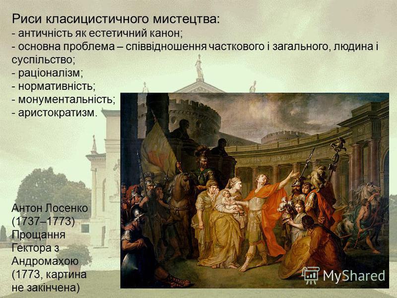 Антон Лосенко (1737–1773) Прощання Гектора з Андромахою (1773, картина не закінчена) Риси класицистичного мистецтва: - античність як естетичний канон; - основна проблема – співвідношення часткового і загального, людина і суспільство; - раціоналізм; -