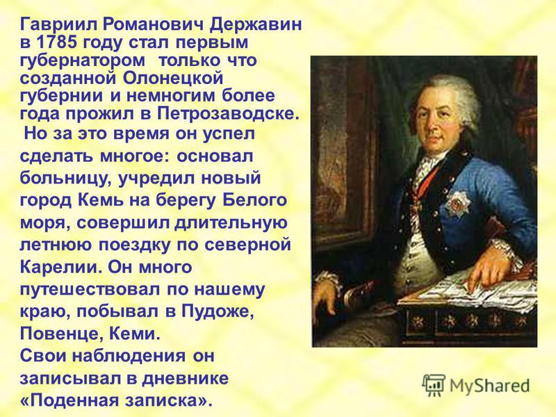 Гавриил Романович Державин в 1785 году стал первым губернатором только что созданной Олонецкой губернии и немногим более года прожил в Петрозаводске. Но за это время он успел сделать многое: основал больницу, учредил новый город Кемь на берегу Белого