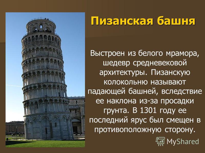 Пизанская башня Выстроен из белого мрамора, шедевр средневековой архитектуры. Пизанскую колокольню называют падающей башней, вследствие ее наклона из-за просадки грунта. В 1301 году ее последний ярус был смещен в противоположную сторону.