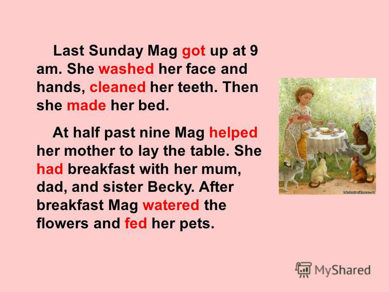 Last Sunday Mag got up at 9 am. She washed her face and hands, cleaned her teeth. Then she made her bed. At half past nine Mag helped her mother to lay the table. She had breakfast with her mum, dad, and sister Becky. After breakfast Mag watered the 