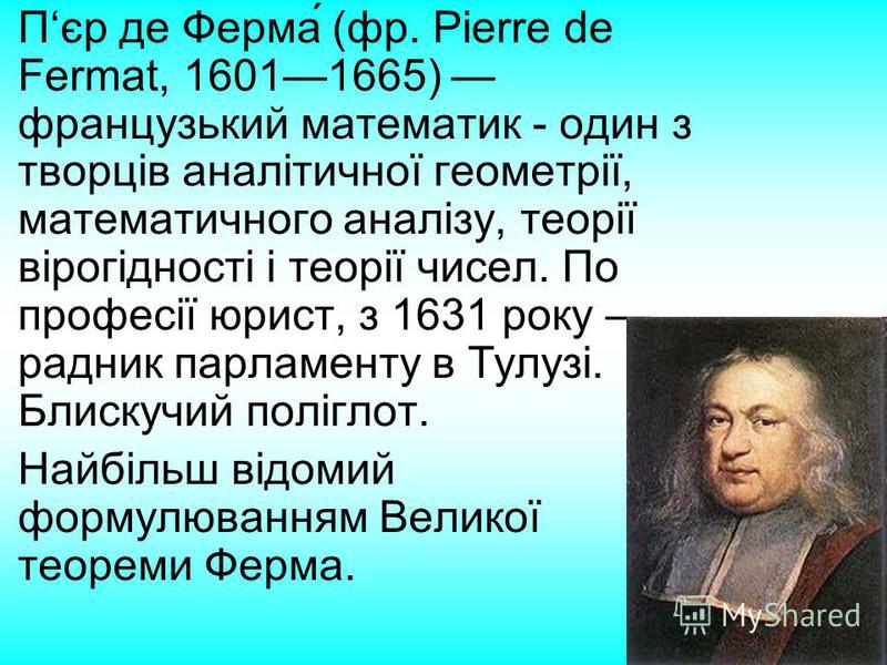 Пєр де Ферма́ (фр. Pierre de Fermat, 16011665) французький математик - один з творців аналітичної геометрії, математичного аналізу, теорії вірогідності і теорії чисел. По професії юрист, з 1631 року радник парламенту в Тулузі. Блискучий поліглот. Най