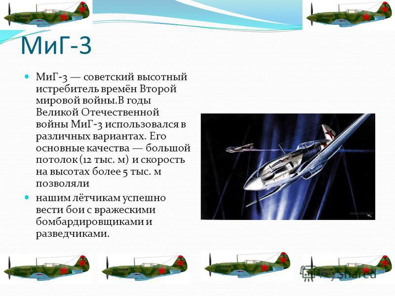 МиГ-3 МиГ-3 советский высотный истребитель времён Второй мировой войны.В годы Великой Отечественной войны МиГ-3 использовался в различных вариантах. Его основные качества большой потолок (12 тыс. м) и скорость на высотах более 5 тыс. м позволяли наши