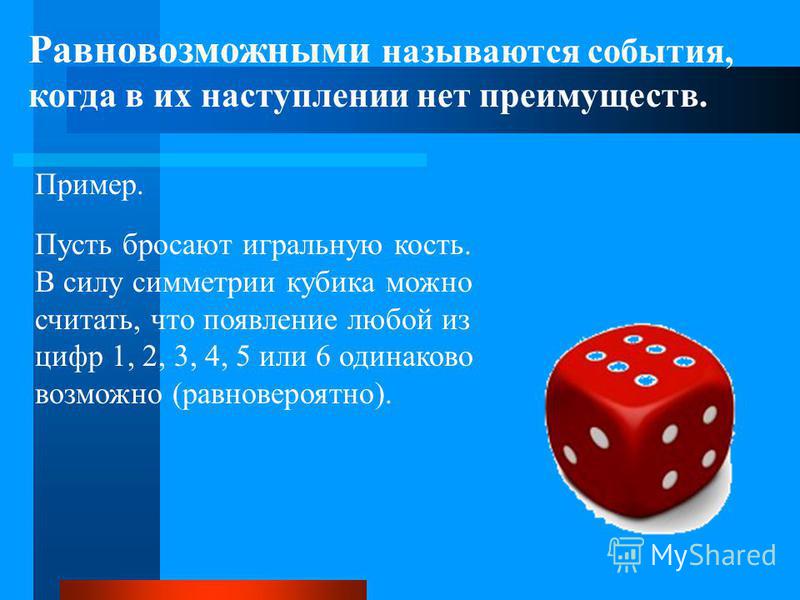 Равновозможными называются события, когда в их наступлении нет преимуществ. Пусть бросают игральную кость. В силу симметрии кубика можно считать, что появление любой из цифр 1, 2, 3, 4, 5 или 6 одинаково возможно (равновероятно). Пример.