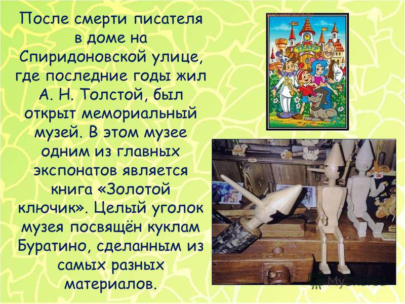После смерти писателя в доме на Спиридоновской улице, где последние годы жил А. Н. Толстой, был открыт мемориальный музей. В этом музее одним из главных экспонатов является книга «Золотой ключик». Целый уголок музея посвящён куклам Буратино, сделанны