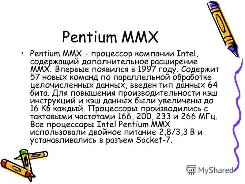 Pentium MMX Pentium MMX - процессор компании Intel, содержащий дополнительное расширение MMX. Впервые появился в 1997 году. Содержит 57 новых команд по параллельной обработке целочисленных данных, введен тип данных 64 бита. Для повышения производител