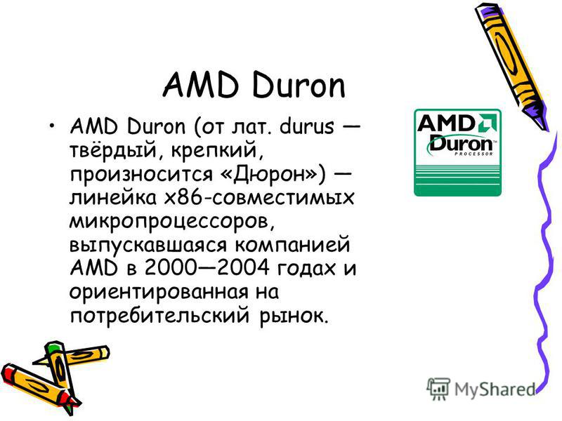 AMD Duron AMD Duron (от лат. durus твёрдый, крепкий, произносится «Дюрон») линейка x86-совместимых микропроцессоров, выпускавшаяся компанией AMD в 20002004 годах и ориентированная на потребительский рынок.