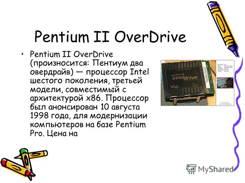 Pentium II OverDrive Pentium II OverDrive (произносится: Пентиум два овердрайв) процессор Intel шестого поколения, третьей модели, совместимый с архитектурой x86. Процессор был анонсирован 10 августа 1998 года, для модернизации компьютеров на базе Pe