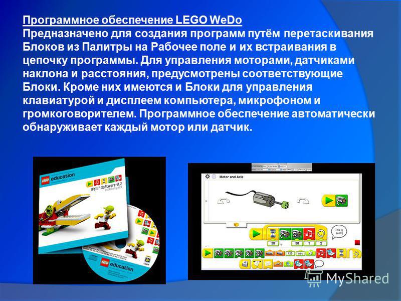 Программное обеспечение LEGO WeDo Предназначено для создания программ путём перетаскивания Блоков из Палитры на Рабочее поле и их встраивания в цепочку программы. Для управления моторами, датчиками наклона и расстояния, предусмотрены соответствующие 