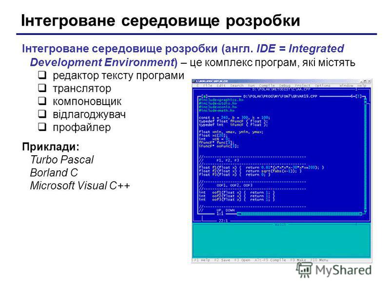 Інтегроване середовище розробки Інтегроване середовище розробки (англ. IDE = Integrated Development Environment) – це комплекс програм, які містять редактор тексту програми транслятор компоновщик відлагоджувач профайлер Приклади: Turbo Pascal Borland