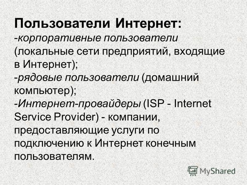 Пользователи Интернет: -корпоративные пользователи (локальные сети предприятий, входящие в Интернет); -рядовые пользователи (домашний компьютер); -Интернет-провайдеры (ISP - Internet Service Provider) - компании, предоставляющие услуги по подключению