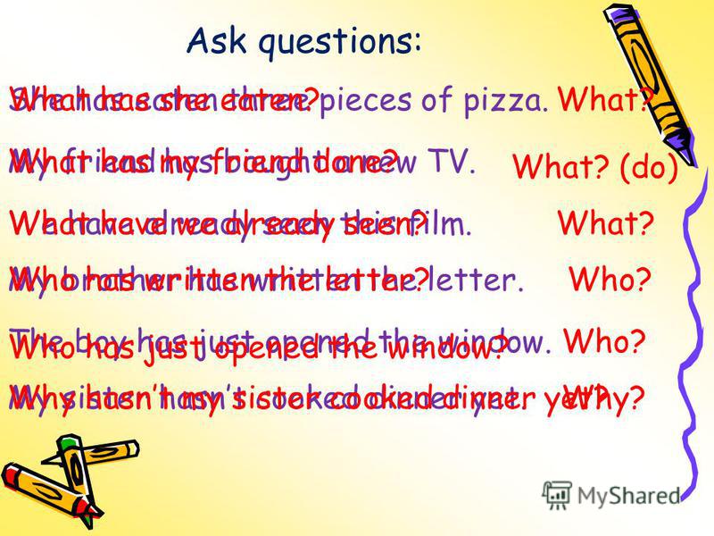 Ask questions: She has eaten three pieces of pizza.What? My friend has bought a new TV. What? (do) We have already seen this film.What? My brother has written the letter.Who? The boy has just opened the window.Who? My sister hasnt cooked dinner yet.W