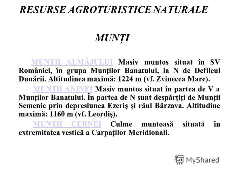 RESURSE AGROTURISTICE NATURALE MUNŢI MUNŢII ALMĂJULUI Masiv muntos situat în SV României, în grupa Munţilor Banatului, la N de Defileul Dunării. Altitudinea maximă: 1224 m (vf. Zvinecea Mare). MUNŢII ALMĂJULUI MUNŢII ANINEI Masiv muntos situat în par
