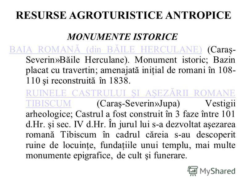 RESURSE AGROTURISTICE ANTROPICE MONUMENTE ISTORICE BAIA ROMANĂ (din BĂILE HERCULANE)BAIA ROMANĂ (din BĂILE HERCULANE) (Caraş- Severin»Băile Herculane). Monument istoric; Bazin placat cu travertin; amenajată iniţial de romani în 108- 110 şi reconstrui