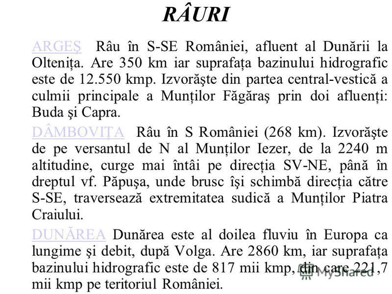 RÂURI ARGEŞARGEŞ Râu în S-SE României, afluent al Dunării la Olteniţa. Are 350 km iar suprafaţa bazinului hidrografic este de 12.550 kmp. Izvorăşte din partea central-vestică a culmii principale a Munţilor Făgăraş prin doi afluenţi: Buda şi Capra. DÂ