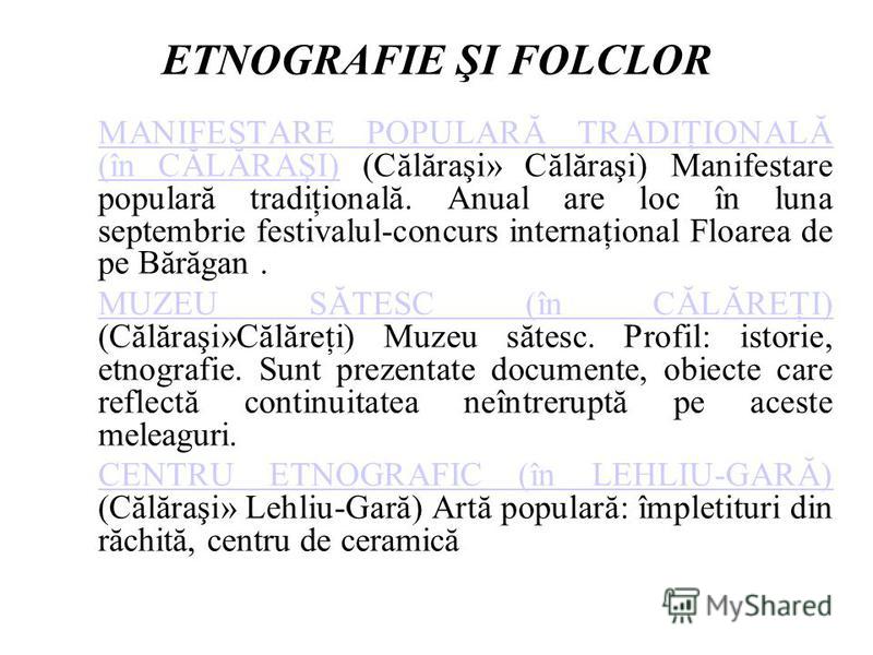 ETNOGRAFIE ŞI FOLCLOR MANIFESTARE POPULARĂ TRADIŢIONALĂ (în CĂLĂRAŞI)MANIFESTARE POPULARĂ TRADIŢIONALĂ (în CĂLĂRAŞI) (Călăraşi» Călăraşi) Manifestare populară tradiţională. Anual are loc în luna septembrie festivalul-concurs internaţional Floarea de 