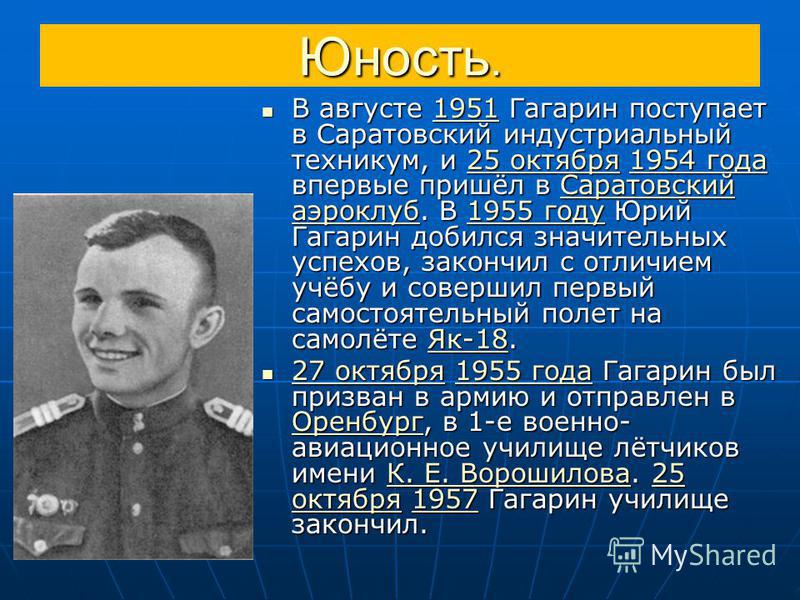 Юность. В августе 1951 Гагарин поступает в Саратовский индустриальный техникум, и 25 октября 1954 года впервые пришёл в Саратовский аэроклуб. В 1955 году Юрий Гагарин добился значительных успехов, закончил с отличием учёбу и совершил первый самостоят