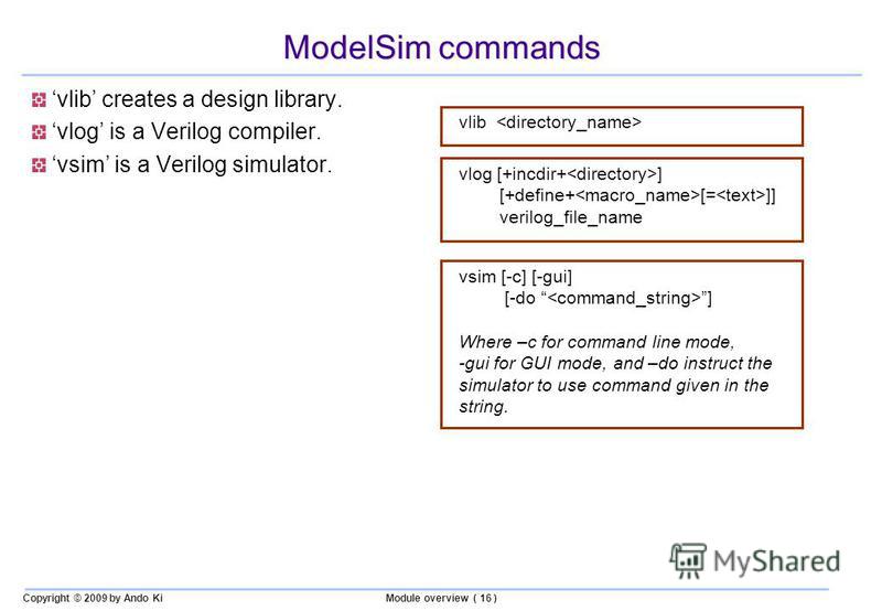 Copyright © 2009 by Ando KiModule overview ( 16 ) ModelSim commands vlib creates a design library. vlog is a Verilog compiler. vsim is a Verilog simulator. vlib vlog [+incdir+ ] [+define+ [= ]] verilog_file_name vsim [-c] [-gui] [-do ] Where –c for c