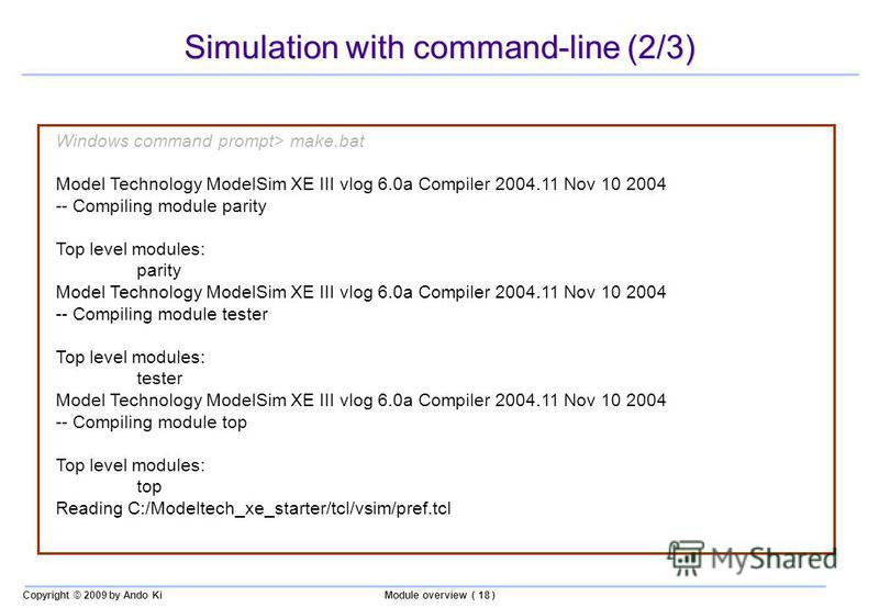 Copyright © 2009 by Ando KiModule overview ( 18 ) Simulation with command-line (2/3) Windows command prompt> make.bat Model Technology ModelSim XE III vlog 6.0a Compiler 2004.11 Nov 10 2004 -- Compiling module parity Top level modules: parity Model T