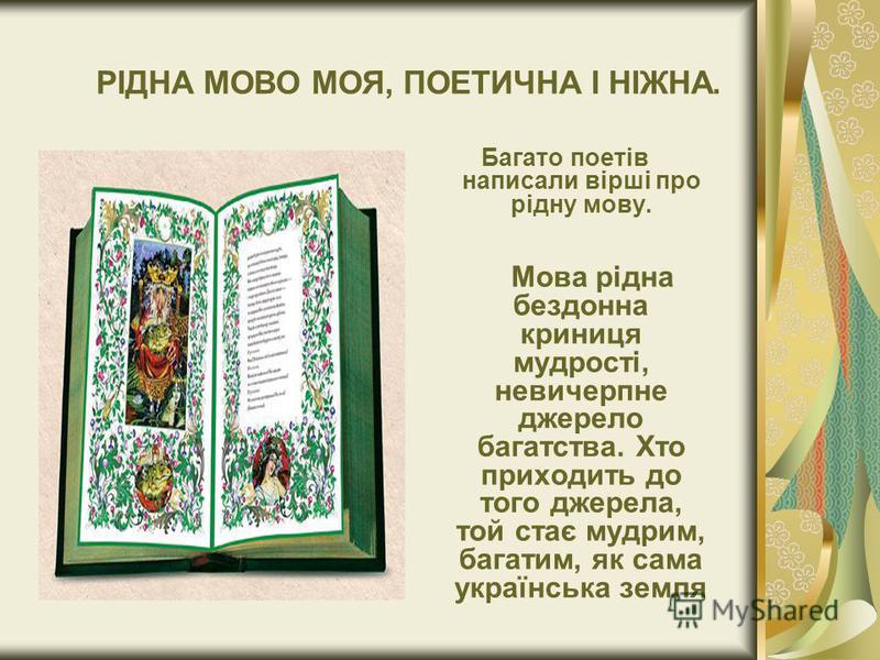 РІДНА МОВО МОЯ, ПОЕТИЧНА І НІЖНА. Багато поетів написали вірші про рідну мову. Мова рідна бездонна криниця мудрості, невичерпне джерело багатства. Хто приходить до того джерела, той стає мудрим, багатим, як сама українська земля