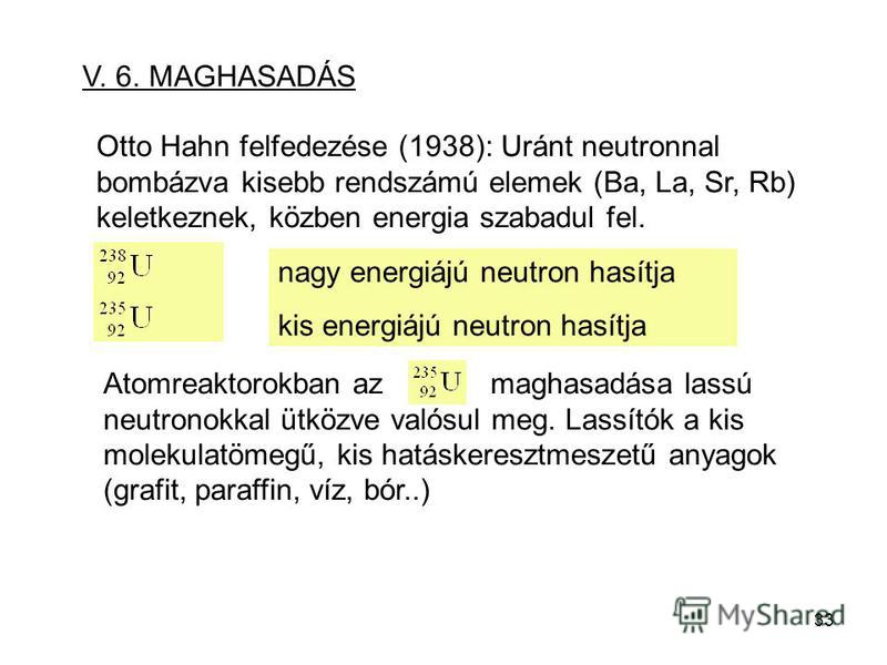 33 V. 6. MAGHASADÁS Otto Hahn felfedezése (1938): Uránt neutronnal bombázva kisebb rendszámú elemek (Ba, La, Sr, Rb) keletkeznek, közben energia szabadul fel. nagy energiájú neutron hasítja kis energiájú neutron hasítja Atomreaktorokban az maghasadás