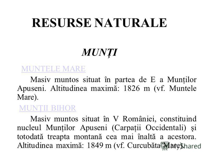 RESURSE NATURALE MUNŢI MUNTELE MAREMUNTELE MARE Masiv muntos situat în partea de E a Munţilor Apuseni. Altitudinea maximă: 1826 m (vf. Muntele Mare). MUNŢII BIHORMUNŢII BIHOR Masiv muntos situat în V României, constituind nucleul Munţilor Apuseni (Ca