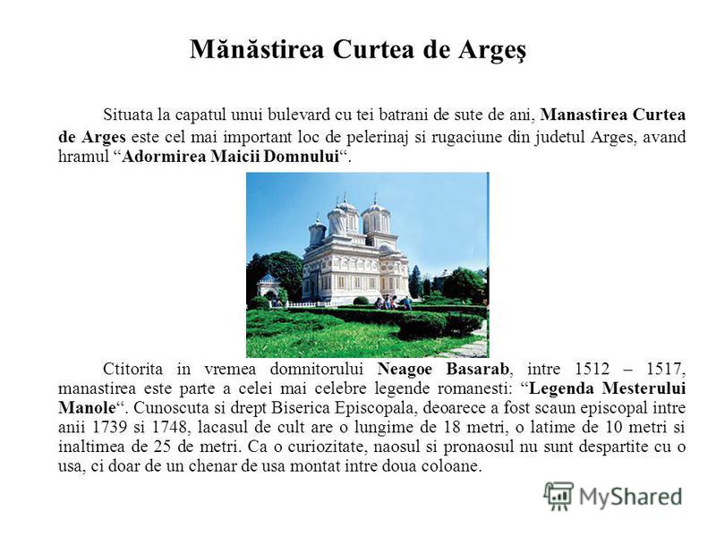 Mănăstirea Curtea de Argeş Situata la capatul unui bulevard cu tei batrani de sute de ani, Manastirea Curtea de Arges este cel mai important loc de pelerinaj si rugaciune din judetul Arges, avand hramul Adormirea Maicii Domnului. Ctitorita in vremea 