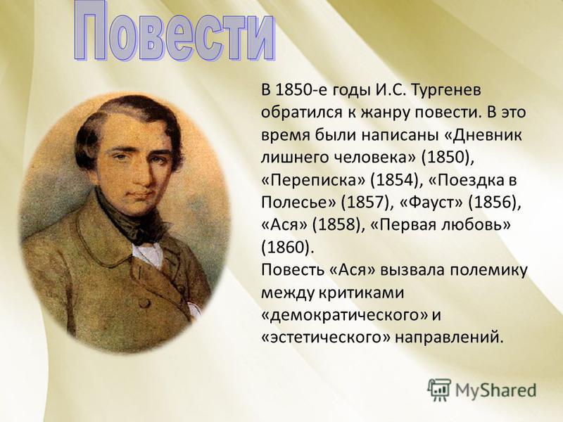 В 1850-е годы И.С. Тургенев обратился к жанру повести. В это время были написаны «Дневник лишнего человека» (1850), «Переписка» (1854), «Поездка в Полесье» (1857), «Фауст» (1856), «Ася» (1858), «Первая любовь» (1860). Повесть «Ася» вызвала полемику м
