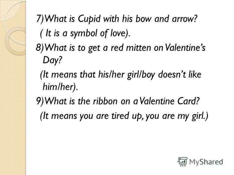 7)What is Cupid with his bow and arrow? ( It is a symbol of love). 8)What is to get a red mitten on Valentines Day? (It means that his/her girl/boy doesnt like him/her). 9)What is the ribbon on a Valentine Card? (It means you are tired up, you are my