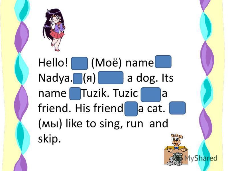 Hello! My (Моё) name is Nadya. I (я) have a dog. Its name is Tuzik. Tuzic has a friend. His friend is a cat. We (мы) like to sing, run and skip.