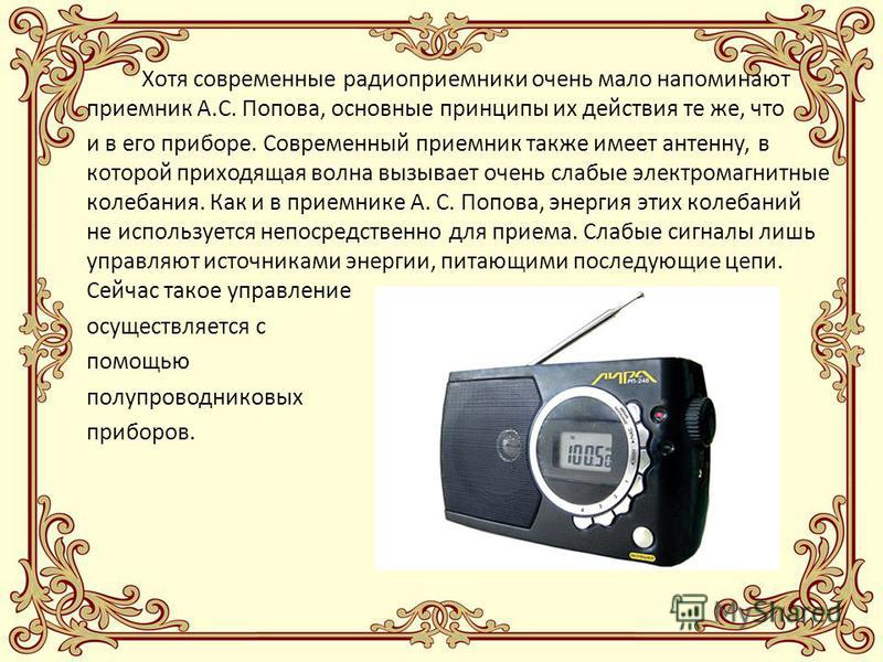 Хотя современные радиоприемники очень мало напоминают приемник А.С. Попова, основные принципы их действия те же, что и в его приборе. Современный приемник также имеет антенну, в которой приходящая волна вызывает очень слабые электромагнитные колебани