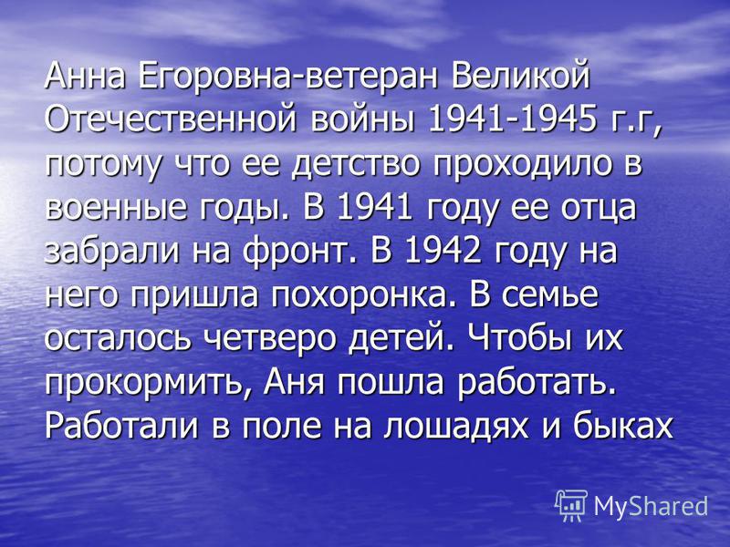 Анна Егоровна-ветеран Великой Отечественной войны 1941-1945 г.г, потому что ее детство проходило в военные годы. В 1941 году ее отца забрали на фронт. В 1942 году на него пришла похоронка. В семье осталось четверо детей. Чтобы их прокормить, Аня пошл