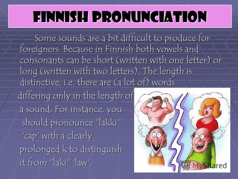 Some sounds are a bit difficult to produce for foreigners. Because in Finnish both vowels and consonants can be short (written with one letter) or long (written with two letters). The length is distinctive, i.e. there are (a lot of) words differing o