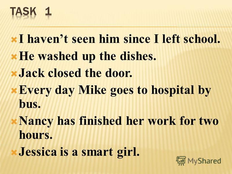I havent seen him since I left school. He washed up the dishes. Jack closed the door. Every day Mike goes to hospital by bus. Nancy has finished her work for two hours. Jessica is a smart girl.