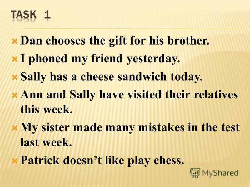 Dan chooses the gift for his brother. I phoned my friend yesterday. Sally has a cheese sandwich today. Ann and Sally have visited their relatives this week. My sister made many mistakes in the test last week. Patrick doesnt like play chess.