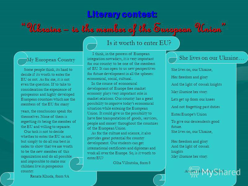 Literary contest: Ukraine – is the member of the European Union Is it worth to enter EU? I think, in the process of European integration nowadays, it is very important for our country to be one of the members of EU. It can open to us new perspectives