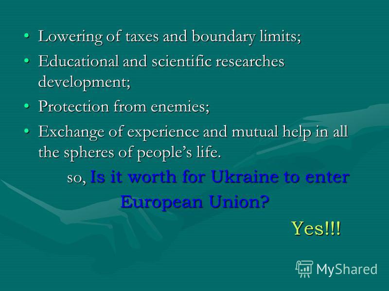 Lowering of taxes and boundary limits; Educational and scientific researches development; Protection from enemies; Exchange of experience and mutual help in all the spheres of peoples life. so, Is it worth for Ukraine to enter European Union? Yes!!!