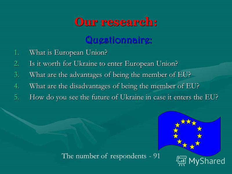 Our research: Questionnaire: 1.W hat is European Union? 2.I s it worth for Ukraine to enter European Union? 3.W hat are the advantages of being the member of EU? 4.W hat are the disadvantages of being the member of EU? 5.H ow do you see the future of
