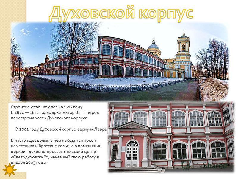 Строительство началось в 1717 году. В 1820 1822 годах архитектор В. П. Петров перестроил часть Духовского корпуса. В 2001 году Духовской корпус вернули Лавре. В настоящее время в нем находятся покои наместника и братские кельи, а в помещении церкви -