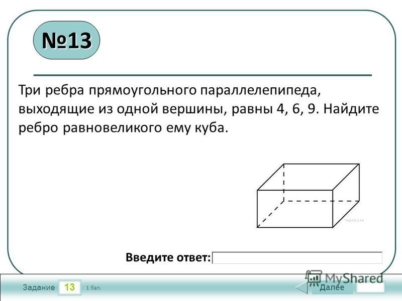 13 Задание Далее 1 бал. Введите ответ: Три ребра прямоугольного параллелепипеда, выходящие из одной вершины, равны 4, 6, 9. Найдите ребро равновеликого ему куба. 1313
