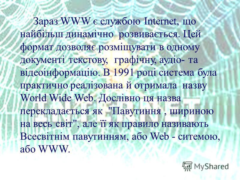 Зараз WWW є службою Internet, що найбільш динамічно розвивається. Цей формат дозволяє розміщувати в одному документі текстову, графічну, аудіо- та відеоінформацію. В 1991 році система була практично реалізована й отримала назву World Wide Web. Дослів