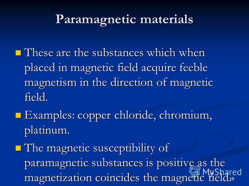 18 Paramagnetic materials These are the substances which when placed in magnetic field acquire feeble magnetism in the direction of magnetic field. These are the substances which when placed in magnetic field acquire feeble magnetism in the direction