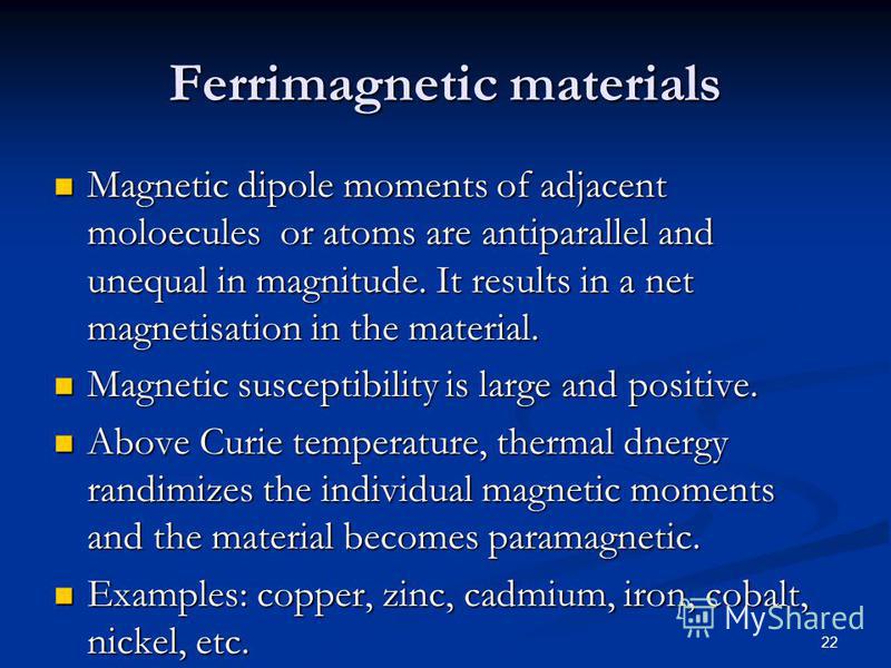 22 Ferrimagnetic materials Magnetic dipole moments of adjacent moloecules or atoms are antiparallel and unequal in magnitude. It results in a net magnetisation in the material. Magnetic dipole moments of adjacent moloecules or atoms are antiparallel 