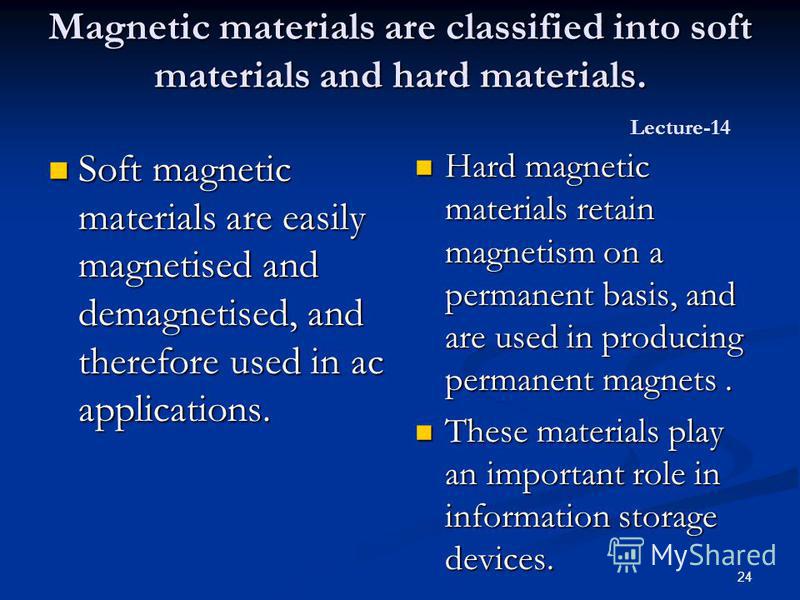 24 Magnetic materials are classified into soft materials and hard materials. Magnetic materials are classified into soft materials and hard materials. Lecture-14 Soft magnetic materials are easily magnetised and demagnetised, and therefore used in ac