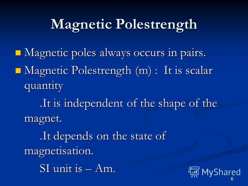 6 Magnetic Polestrength Magnetic poles always occurs in pairs. Magnetic poles always occurs in pairs. Magnetic Polestrength (m) : It is scalar quantity Magnetic Polestrength (m) : It is scalar quantity.It is independent of the shape of the magnet..It