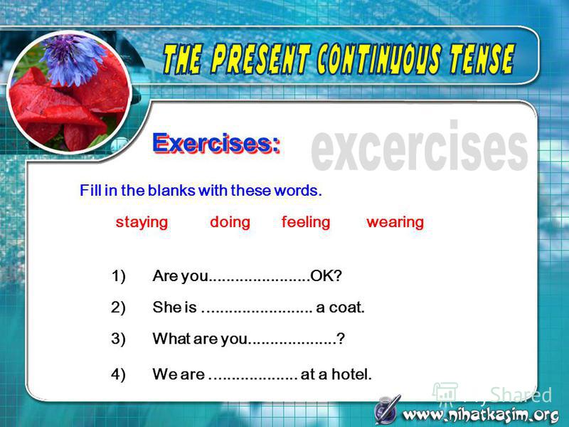 Exercises:Exercises: 1) Are you.......................OK? Fill in the blanks with these words. 2) She is......................... a coat. 3) What are you....................? 4) We are.................... at a hotel. stayingdoingfeelingwearing