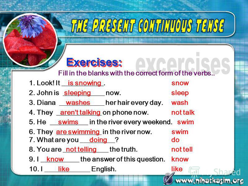 Exercises: Exercises: Fill in the blanks with the correct form of the verbs.. 1. Look! It ____________. 2. John is ____________ now. snow sleep 3. Diana _____________ her hair every day.wash is snowing sleeping washes 4. They _____________ on phone n