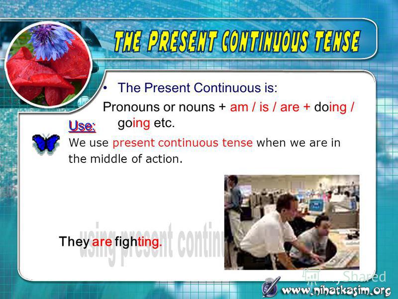 The Present Continuous is: Pronouns or nouns + am / is / are + doing / going etc. We use present continuous tense when we are in the middle of action. Use: They are fighting.
