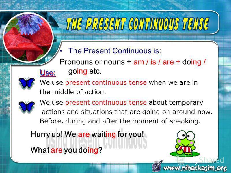 The Present Continuous is: Pronouns or nouns + am / is / are + doing / going etc. We use present continuous tense when we are in the middle of action. We use present continuous tense about temporary actions and situations that are going on around now